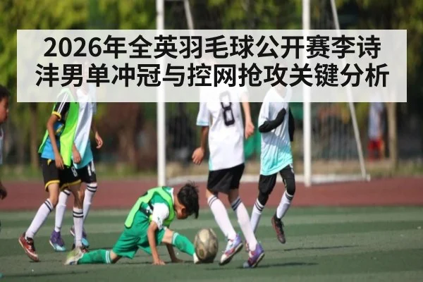 2026年全英羽毛球公开赛李诗沣男单冲冠与控网抢攻关键分析