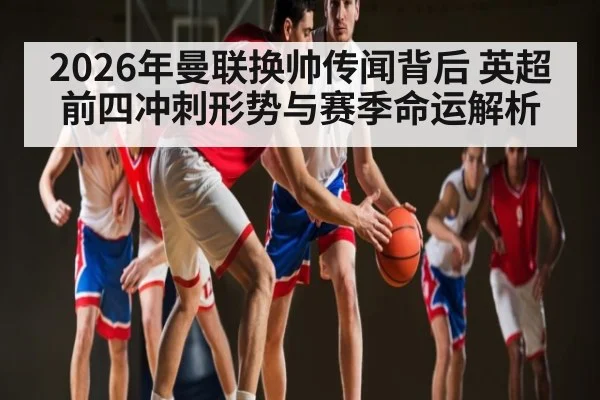 2026年曼联换帅传闻背后 英超前四冲刺形势与赛季命运解析