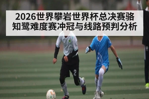 2026世界攀岩世界杯总决赛骆知鹭难度赛冲冠与线路预判分析
